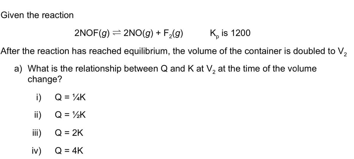 Given the reaction
2NOF(g) = 2NO(g) + F,(g)
K, is 1200
After the reaction has reached equilibrium, the volume of the container is doubled to V,
a) What is the relationship between Q and K at V, at the time of the volume
change?
i)
Q = ¼K
%3D
i)
Q = ½K
ii)
Q = 2K
iv)
Q = 4K
