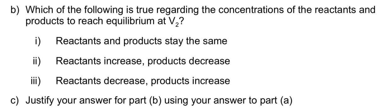 b) Which of the following is true regarding the concentrations of the reactants and
products to reach equilibrium at V,?
i)
Reactants and products stay the same
ii)
Reactants increase, products decrease
ii)
Reactants decrease, products increase
c) Justify your answer for part (b) using your answer to part (a)
