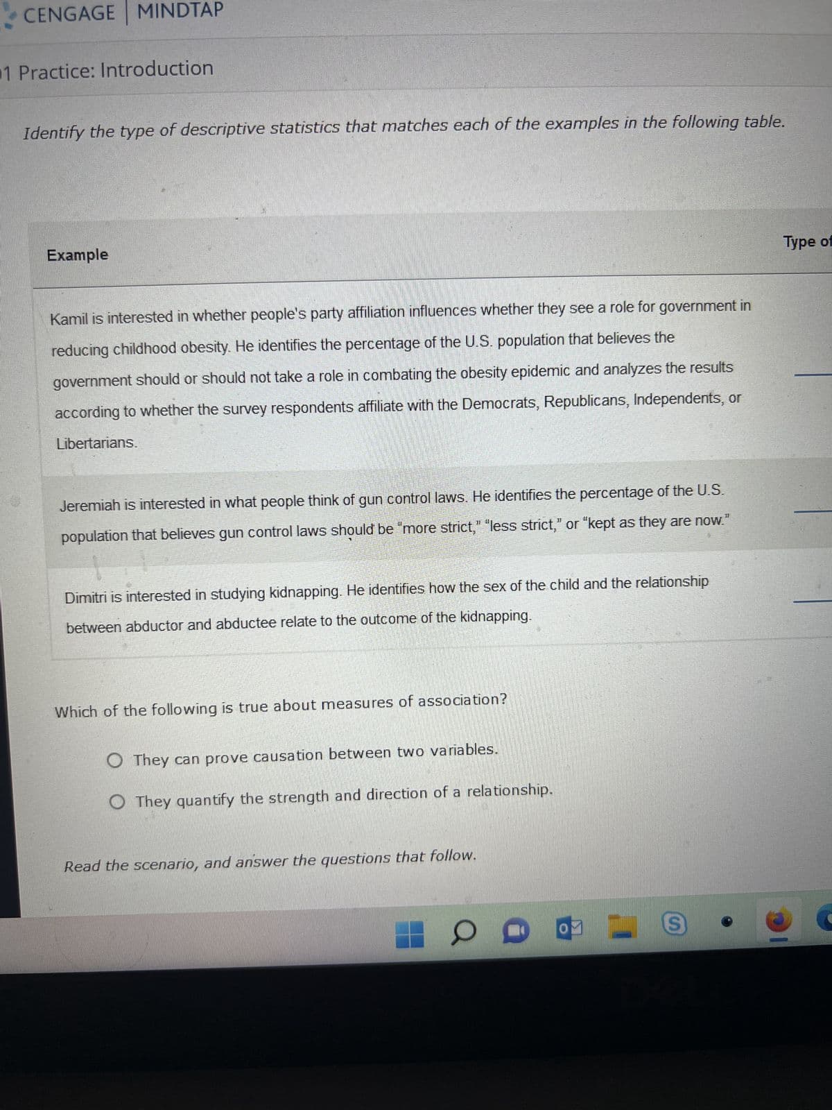 CENGAGE MINDTAP
1 Practice: Introduction
Identify the type of descriptive statistics that matches each of the examples in the following table.
Example
Kamil is interested in whether people's party affiliation influences whether they see a role for government in
reducing childhood obesity. He identifies the percentage of the U.S. population that believes the
government should or should not take a role in combating the obesity epidemic and analyzes the results
according to whether the survey respondents affiliate with the Democrats, Republicans, Independents, or
Libertarians.
Jeremiah is interested in what people think of gun control laws. He identifies the percentage of the U.S.
population that believes gun control laws should be "more strict," "less strict," or "kept as they are now.
Dimitri is interested in studying kidnapping. He identifies how the sex of the child and the relationship
between abductor and abductee relate to the outcome of the kidnapping.
Which of the following is true about measures of association?
O They can prove causation between two variables.
They quantify the strength and direction of a relationship.
Read the scenario, and answer the questions that follow.
O
D
0
S
Type of