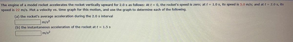 The engine of a model rocket accelerates the rocket vertically upward for 2.0 s as follows: At t = 0, the rocket's speed is zero; at t = 1.0 s, its speed is 5.0 m/s; and at t = 2.0 s, its
speed is 22 m/s. Plot a velocity vs. time graph for this motion, and use the graph to determine each of the following.
(a) the rocket's average acceleration during the 2.0 s interval
m/s2
(b) the instantaneous acceleration of the rocket att = 1.5 s
m/s2

