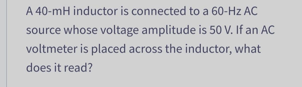 A 40-mH inductor is connected to a 60-Hz AC
source whose voltage amplitude is 50 V. If an AC
voltmeter is placed across the inductor, what
does it read?