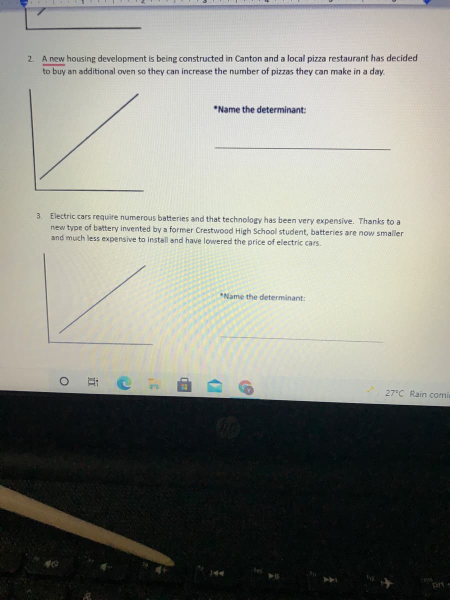 2.
A new housing development is being constructed in Canton and a local pizza restaurant has decided
to buy an additional oven so they can increase the number of pizzas they can make in a day.
3.
Electric cars require numerous batteries and that technology has been very expensive. Thanks to a
new type of battery invented by a former Crestwood High School student, batteries are now smaller
and much less expensive to install and have lowered the price of electric cars.
40
O
10!
*Name the determinant:
3'
*Name the determinant:
27°C Rain comin