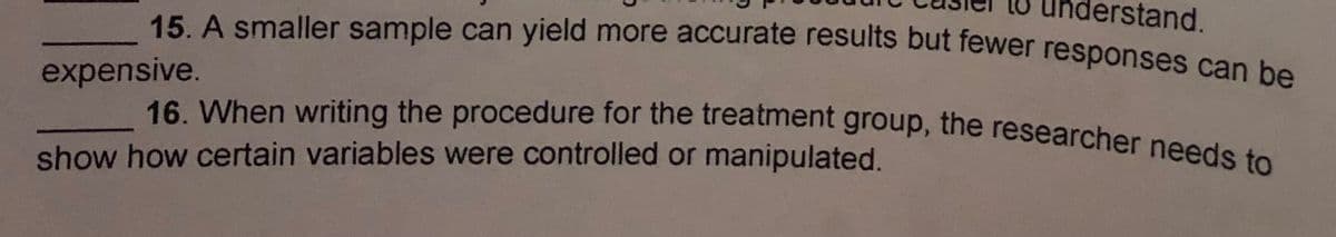 erstand.
16. When writing the procedure for the treatment group, the researcher needs to
15 A smaller sample can yield more accurate results but fewer responses can be
expensive.
show how certain variables were controlled or manipulated.
