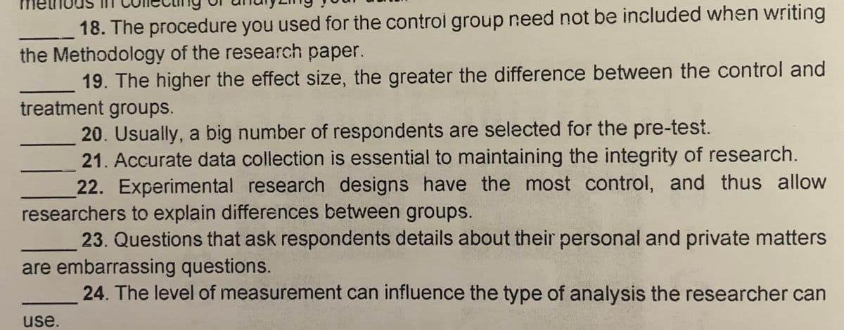 18. The procedure you used for the controi group need not be included when writing
the Methodology of the research paper.
19. The higher the effect size, the greater the difference between the control and
treatment groups.
20. Usually, a big number of respondents are selected for the pre-test.
21. Accurate data collection is essential to maintaining the integrity of research.
22. Experimental research designs have the most control, and thus allow
researchers to explain differences between groups.
23. Questions that ask respondents details about their personal and private matters
are embarrassing questions.
24. The level of measurement can influence the type of analysis the researcher can
use.
