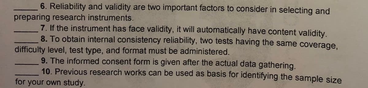 6. Reliability and validity are two important factors to consider in selecting and
preparing research instruments.
7. If the instrument has face validity, it will automatically have content validity.
8. To obtain internal consistency reliability, two tests having the same coverage,
difficulty level, test type, and format must be administered.
9. The informed consent form is given after the actual data gathering.
10. Previous research works can be used as basis for identifying the sample size
for your own study.
