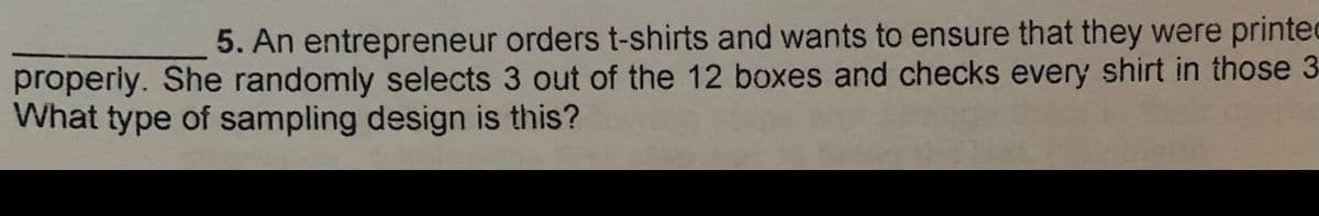 5. An entrepreneur orders t-shirts and wants to ensure that they were printec
properly. She randomly selects 3 out of the 12 boxes and checks every shirt in those 3
What type of sampling design is this?
