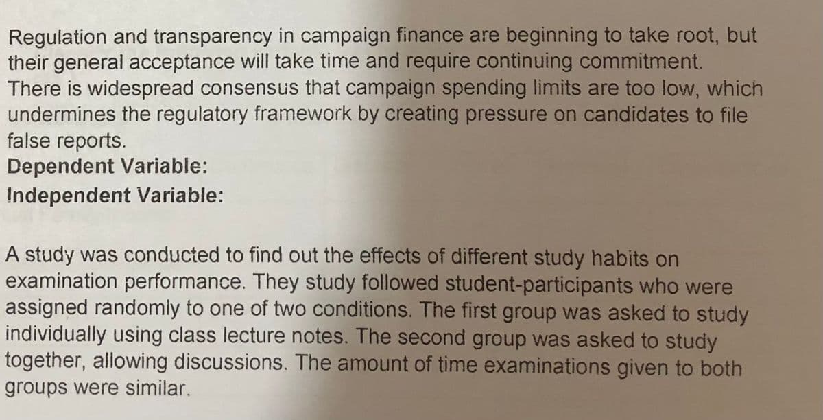 Regulation and transparency in campaign finance are beginning to take root, but
their general acceptance will take time and require continuing commitment.
There is widespread consensus that campaign spending limits are too low, which
undermines the regulatory framework by creating pressure on candidates to file
false reports.
Dependent Variable:
Independent Variable:
A study was conducted to find out the effects of different study habits on
examination performance. They study followed student-participants who were
assigned randomly to one of two conditions. The first group was asked to study
individually using class lecture notes. The second group was asked to study
together, allowing discussions. The amount of time examinations given to both
groups were similar.
