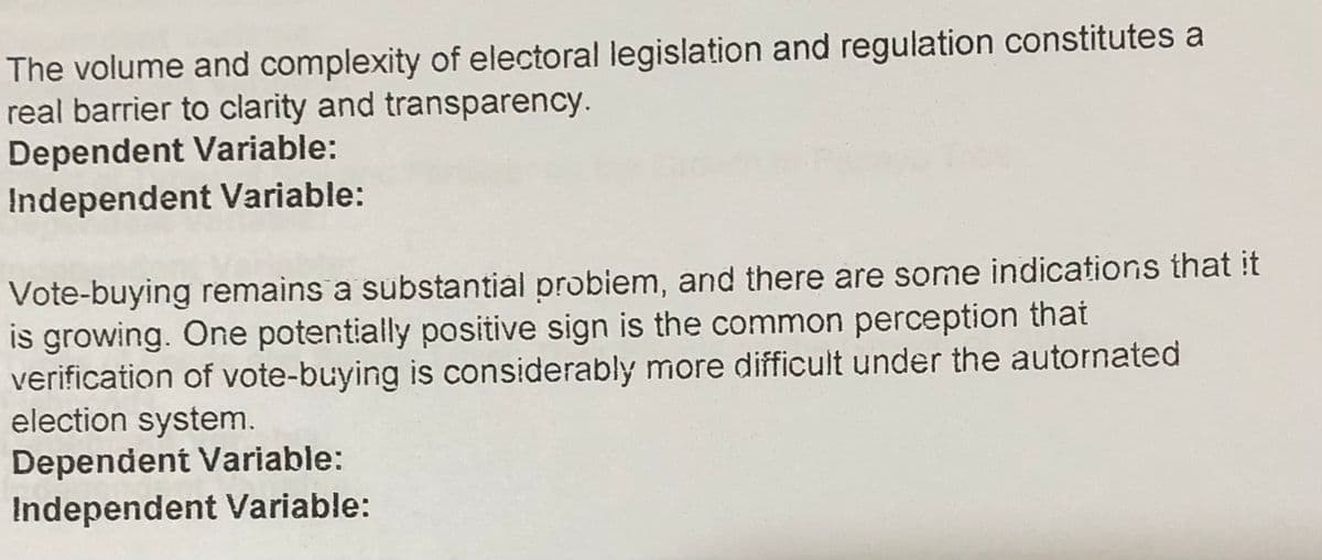 The volume and complexity of electoral legislation and regulation constitutes a
real barrier to clarity and transparency.
Dependent Variable:
Independent Variable:
Vote-buying remains a substantial probiem, and there are some indications that it
is growing. One potentially positive sign is the common perception that
verification of vote-buying is considerably more difficult under the autornated
election system.
Dependent Variable:
Independent Variable:
