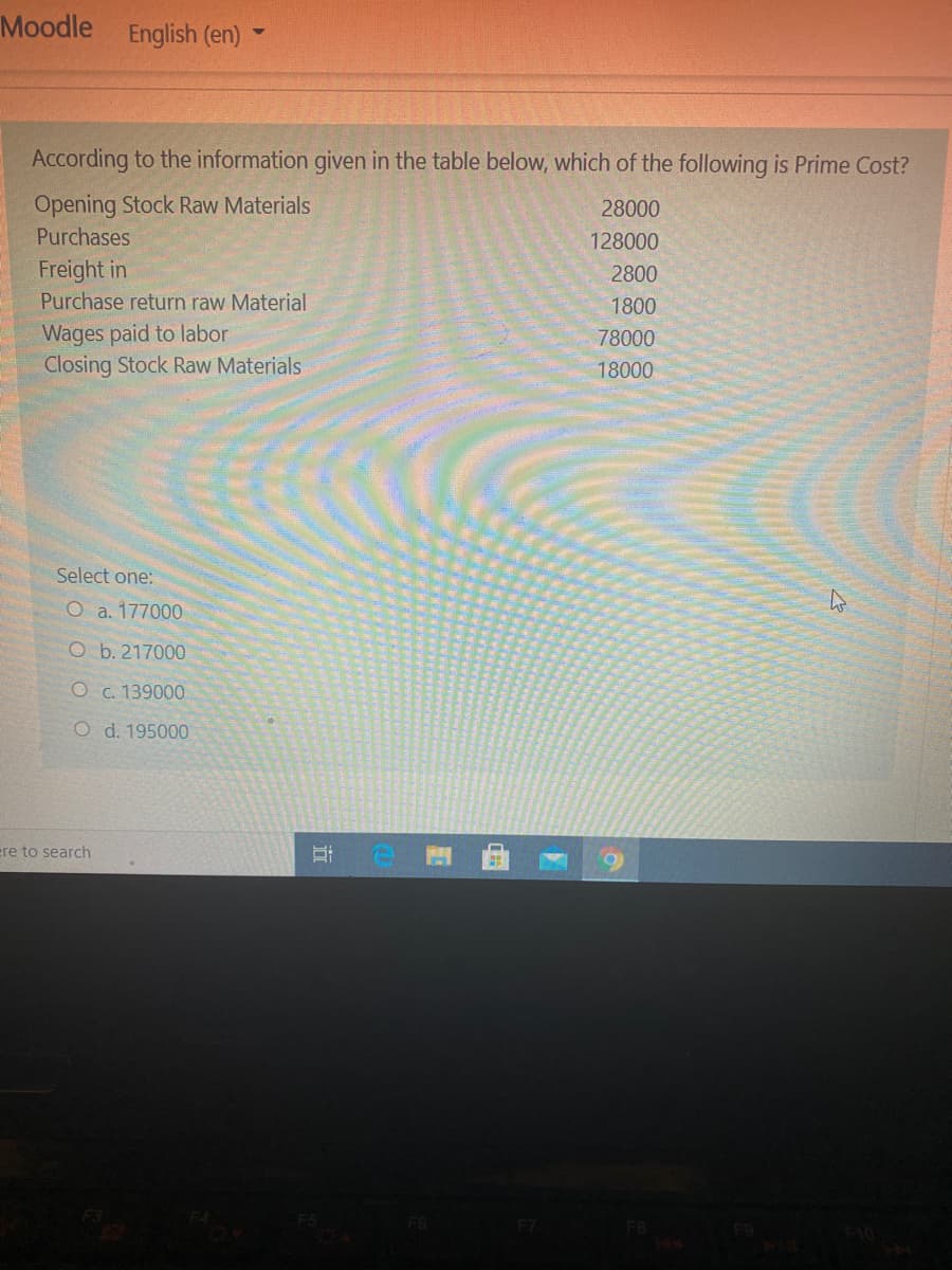 Moodle English (en)
According to the information given in the table below, which of the following is Prime Cost?
Opening Stock Raw Materials
28000
Purchases
128000
Freight in
Purchase return raw Material
2800
1800
Wages paid to labor
Closing Stock Raw Materials
78000
18000
Select one:
O a. 177000
O b. 217000
O c. 139000
O d. 195000
ere to search
行
