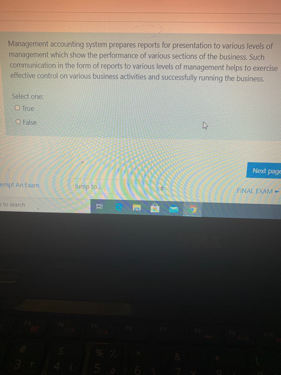 Management accounting system prepares reports for presentation to various levels of
management which show the performance of various sections of the business. Such
communication in the form of reports to various levels of management helps to exercise
effective control on various business activities and successfully running the business.
Select one:
O True
O False
Next page
empt An Exam
Jump to...
FINAL EXAM -
e to search
F7
5 o6 1
