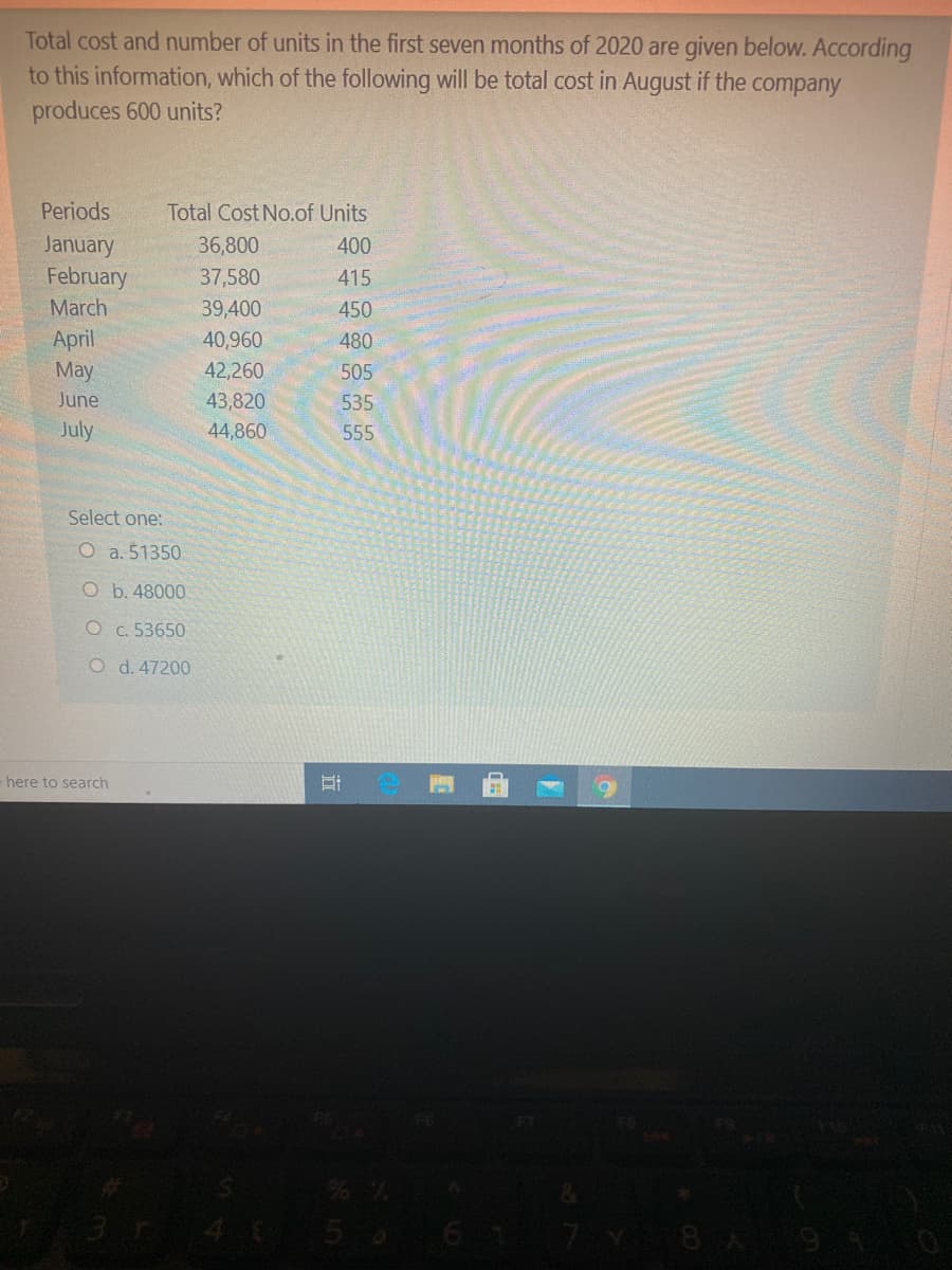 Total cost and number of units in the first seven months of 2020 are given below. According
to this information, which of the following will be total cost in August if the company
produces 600 units?
Periods
Total Cost No.of Units
January
February
36,800
400
37,580
415
March
39,400
450
April
May
40,960
480
42,260
505
June
43,820
535
July
44,860
555
Select one:
O a. 51350
O b. 48000
O c. 53650
O d. 47200
- here to search
3 4 56
6 1
8A9 4 0
