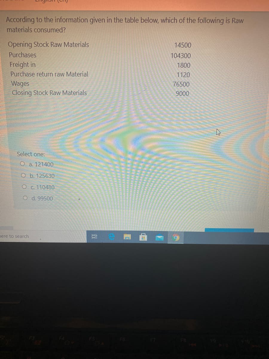 According to the information given in the table below, which of the following is Raw
materials consumed?
Opening Stock Raw Materials
14500
Purchases
104300
Freight in
1800
Purchase return raw Material
1120
Wages
Closing Stock Raw Materials
76500
9000
Select one:
O a. 121400
O b. 125630
O c. 110480
O d. 99500
nere to search
近
