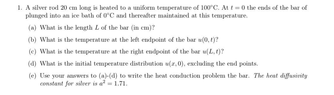 1. A silver rod 20 cm long is heated to a uniform temperature of 100°C. At t = 0 the ends of the bar of
plunged into an ice bath of 0°C and thereafter maintained at this temperature.
(a) What is the length L of the bar (in cm)?
(b) What is the temperature at the left endpoint of the bar u(0, t)?
(c) What is the temperature at the right endpoint of the bar u(L, t)?
(d) What is the initial temperature distribution u(x, 0), excluding the end points.
(e) Use your answers to (a)-(d) to write the heat conduction problem the bar. The heat diffusivity
constant for silver is a? = 1.71.
