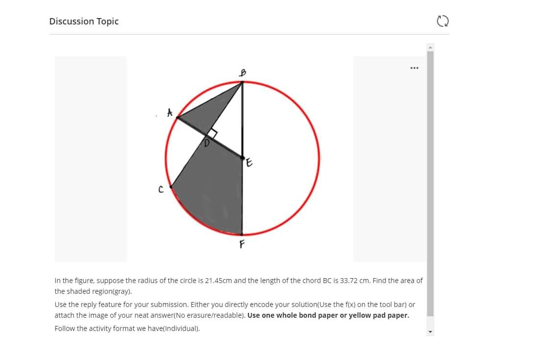 Discussion Topic
In the figure, suppose the radius of the circle is 21.45cm and the length of the chord BC is 33.72 cm. Find the area of
the shaded region(gray).
Use the reply feature for your submission. Either you directly encode your solution(Use the f(x) on the tool bar) or
attach the image of your neat answer(No erasure/readable). Use one whole bond paper or yellow pad paper.
Follow the activity format we have(Individual).
