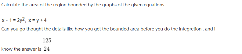 Calculate the area of the region bounded by the graphs of the given equations
x - 1 = 2y2, x = y + 4
Can you go thought the details like how you get the bounded area before you do the integretion . and i
125
know the answer is 24
