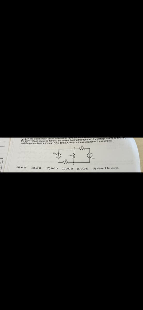 Q1g. In the circuit shown below, all resistors have the
the 25 V voltage source is 400 mA, the current flowing through the 10 V voltage source is 300 mA,
and the current flowing through R2 is 100 mA. What is the resistance of the resistors?
(A) 33 Q
(B) 50 Q
(C) 100
(D) 200 £2
(E) 300 Q
(F) None of the above.