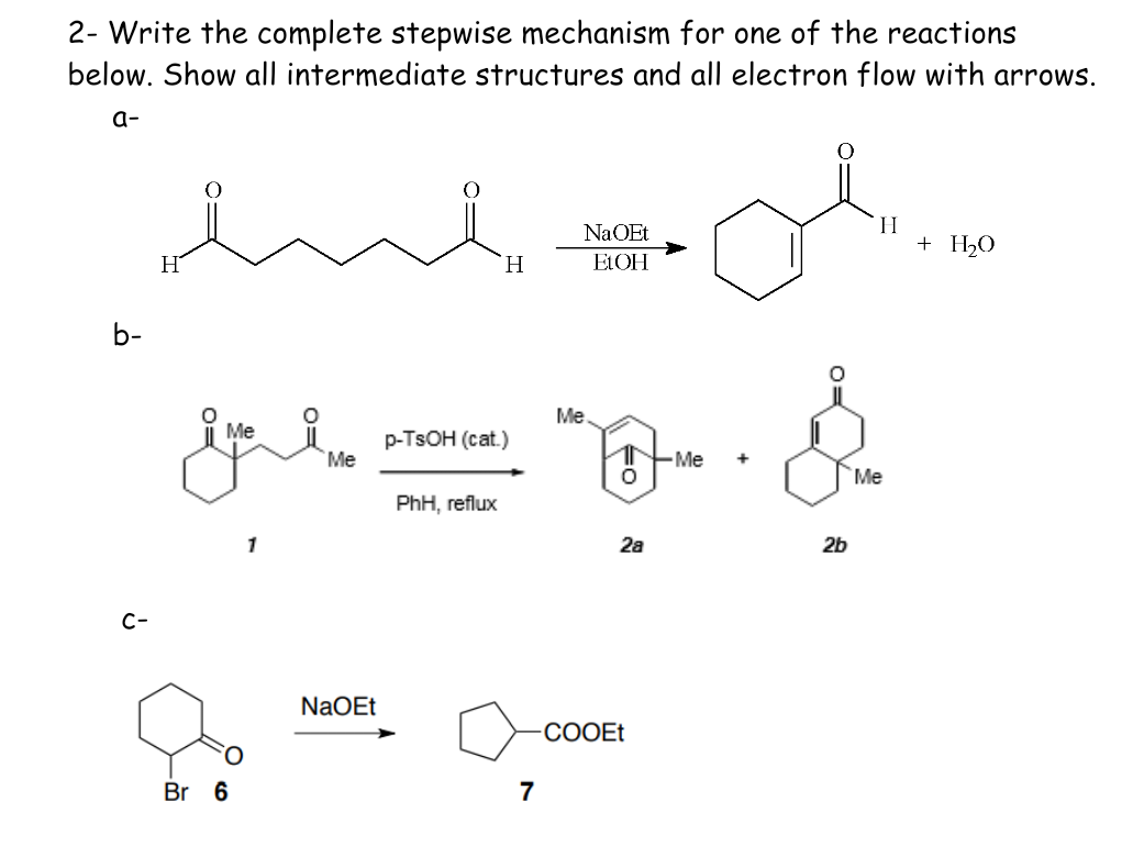 2- Write the complete stepwise mechanism for one of the reactions
below. Show all intermediate structures and all electron flow with arrows.
a-
b-
Ú
H
Me
ive
O
Br 6
1
O
Me
NaOEt
H
p-TSOH (cat.)
PhH, reflux
7
Na OEt
EtOH
Me
1
O
28
COOEt
-Me
یلی
2b
H
Me
+ H₂O