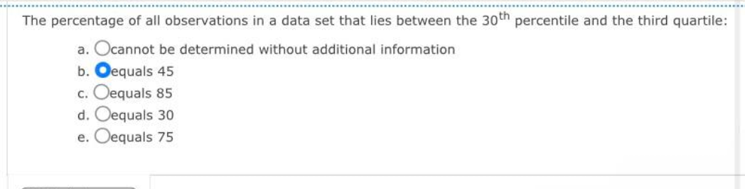 The percentage of all observations in a data set that lies between the 30th percentile and the third quartile:
a. Ocannot be determined without additional information
b. Oequals 45
c. Oequals 85
d. Oequals 30
e. Oequals 75