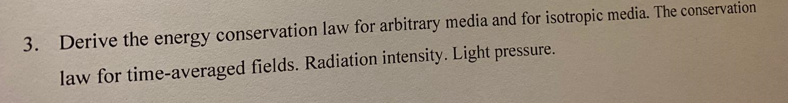 3. Derive the energy conservation law for arbitrary media and for isotropic media. The conservation
law for time-averaged fields. Radiation intensity. Light pressure.
