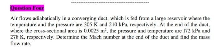 Question Four
Air flows adiabatically in a converging duct, which is fed from a large reservoir where the
temperature and the pressure are 305 K and 210 kPa, respectively. At the end of the duct,
where the cross-sectional area is 0.0025 m2, the pressure and temperature are 172 kPa and
278 K, respectively. Determine the Mach number at the end of the duct and find the mass
flow rate.
