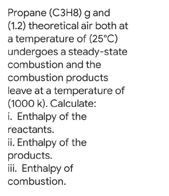 Propane (C3H8) g and
(1.2) theoretical air both at
a temperature of (25°C)
undergoes a steady-state
combustion and the
combustion products
leave at a temperature of
(1000 k). Calculate:
i. Enthalpy of the
reactants.
ii. Enthalpy of the
products.
iii. Enthalpy of
combustion.
