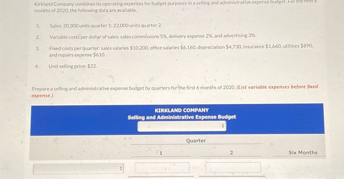 Kirkland Company combines its operating expenses for budget purposes in a selling and administrative expense budget. For the first 6
months of 2020, the following data are available.
1. Sales: 20,300 units quarter 1; 22,000 units quarter 2.
2.
Variable costs per dollar of sales: sales commissions 5%, delivery expense 2%, and advertising 3%.
3.
Fixed costs per quarter: sales salaries $10,200, office salaries $6,160, depreciation $4,730, insurance $1,660, utilities $890,
and repairs expense $610.
4.
Unit selling price: $22.
Prepare a selling and administrative expense budget by quarters for the first 6 months of 2020. (List variable expenses before fixed
expense.)
KIRKLAND COMPANY
Selling and Administrative Expense Budget
Quarter
1
2
Six Months