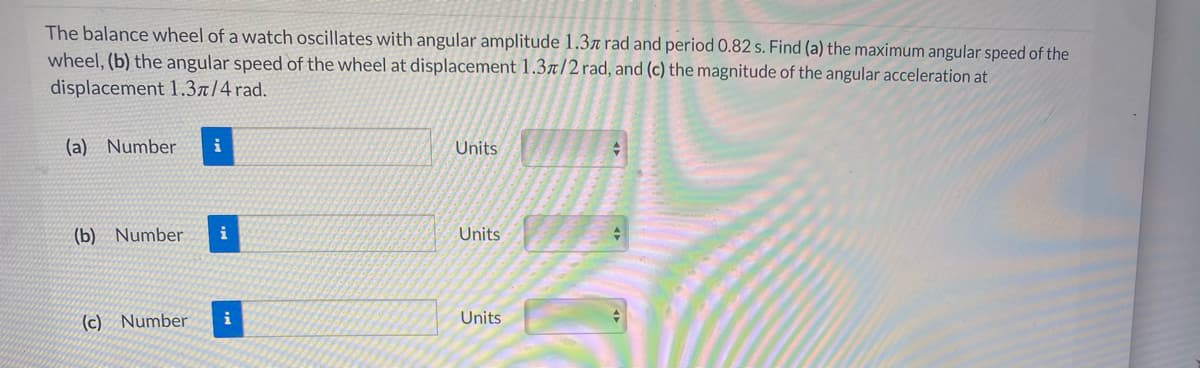 The balance wheel of a watch oscillates with angular amplitude 1.3ä rad and period 0.82 s. Find (a) the maximum angular speed of the
wheel, (b) the angular speed of the wheel at displacement 1.3r/2rad, and (c) the magnitude of the angular acceleration at
displacement 1.3r/4 rad.
(a) Number
i
Units
(b) Number
Units
(c) Number
i
Units
