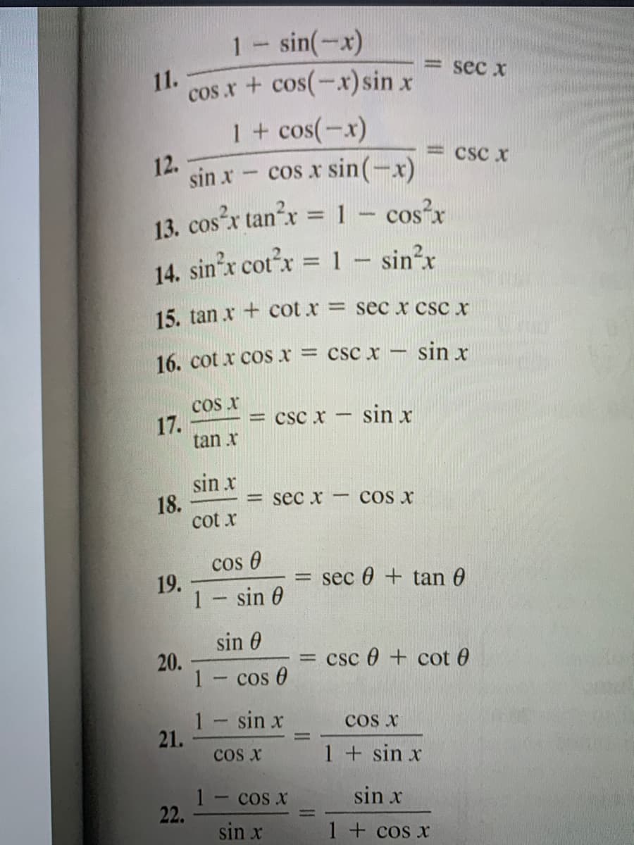 1- sin(-x)
= sec x
cos.x + cos(-x)sin x
1+ cos(-x)
cos x sin(-x)
11.
= csc x
12.
sin x
13. cosx tan?x = 1- cos?x
14. sin'x cotx = 1 - sin?x
%3D
15. tan x + cot x = sec x csc x
16. cot x cos x = csc x - sin x
cos r
17.
tan x
= csc x- sin x
sin x
18.
cot x
sec x COs x
cos 0
sec 0 + tan 6
19.
1- sin 0
sin 0
= csc 0 + cot 0
20.
1- cos 0
1- sin x
21.
cos x
cos x
1 + sin x
1- cos x
22.
sin x
sin x
1 + cos x
