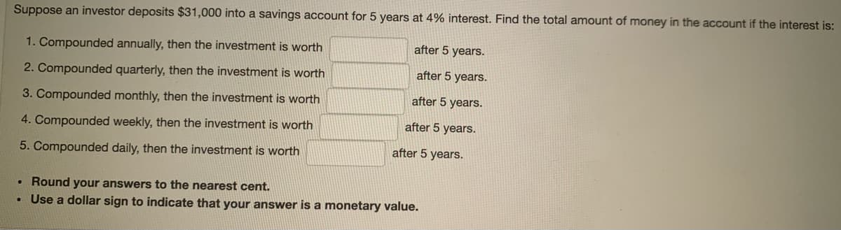 Suppose an investor deposits $31,000 into a savings account for 5 years at 4% interest. Find the total amount of money in the account if the interest is:
after 5 years.
1. Compounded annually, then the investment is worth
after 5 years.
2. Compounded quarterly, then the investment is worth
after 5 years.
3. Compounded monthly, then the investment is worth
after 5 years.
4. Compounded weekly, then the investment is worth
after 5 years.
5. Compounded daily, then the investment is worth
• Round your answers to the nearest cent.
Use a dollar sign to indicate that your answer is a monetary value.
