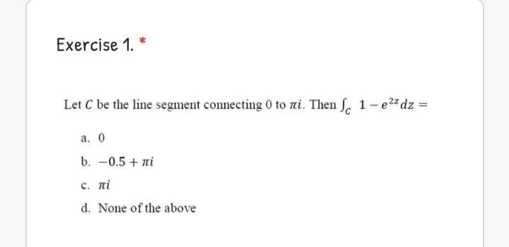 Exercise 1. *
Let C be the line segment connecting 0 to ni. Then ſ. 1-e2 dz =
а. О
b. -0.5 + ni
c. πί
d. None of the above
