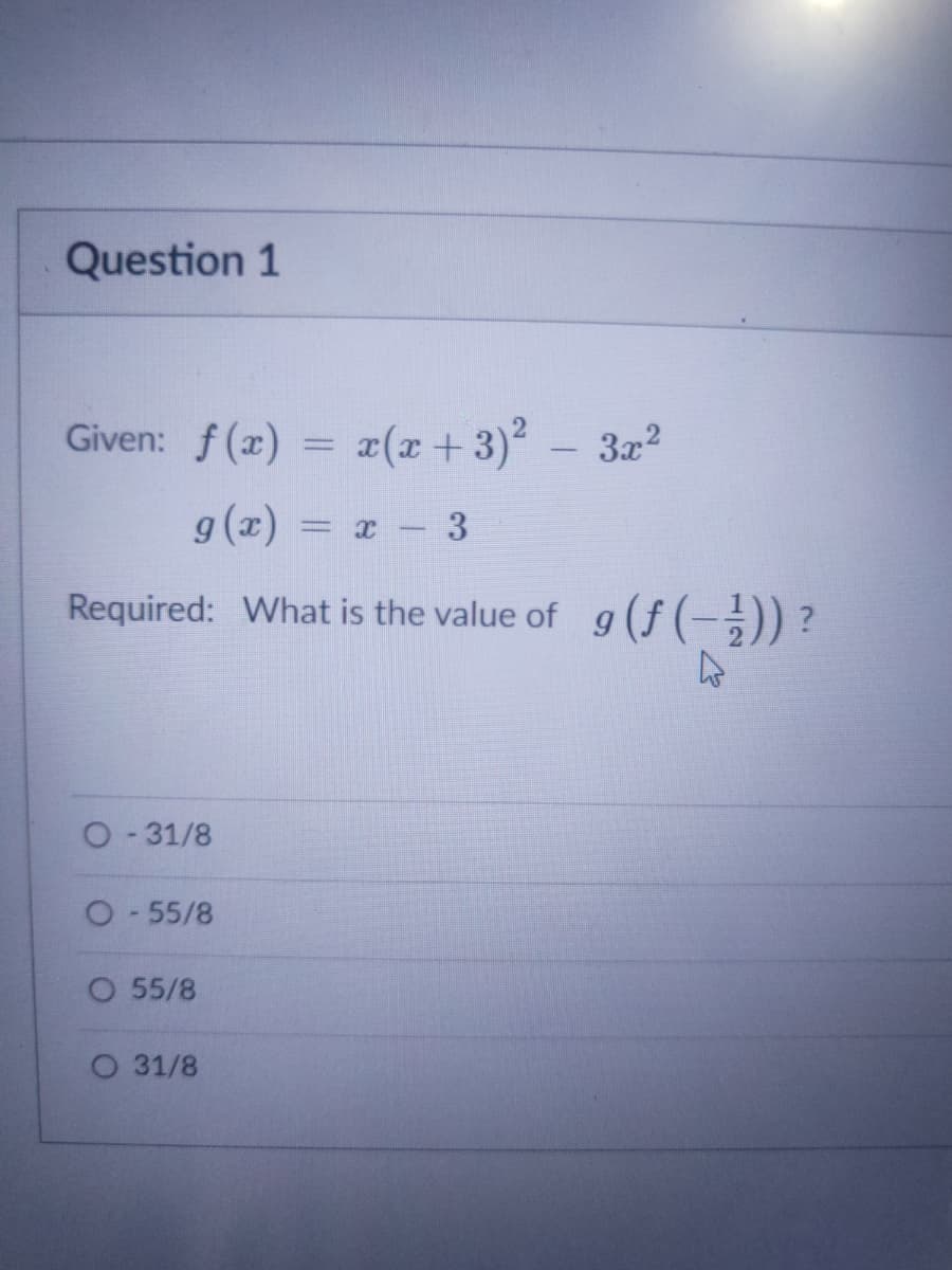 Question 1
Given: f(x) = ¤(x+ 3)
3x2
g(x) = x- 3
Required: What is the value of g (f (-;)) ?
O-31/8
O-55/8
O 55/8
O 31/8
