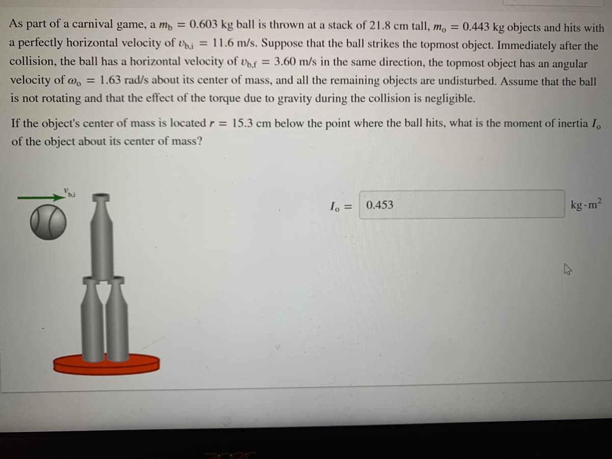 As part of a carnival game, a m, = 0.603 kg ball is thrown at a stack of 21.8 cm tall, m, = 0.443 kg objects and hits with
a perfectly horizontal velocity of Uoi = 11.6 m/s. Suppose that the ball strikes the topmost object. Immediately after the
collision, the ball has a horizontal velocity of vf = 3.60 m/s in the same direction, the topmost object has an angular
velocity of w, = 1.63 rad/s about its center of mass, and all the remaining objects are undisturbed. Assume that the ball
is not rotating and that the effect of the torque due to gravity during the collision is negligible.
If the object's center of mass is located r = 15.3 cm below the point where the ball hits, what is the moment of inertia I,
of the object about its center of mass?
bi
0.453
kg - m2
