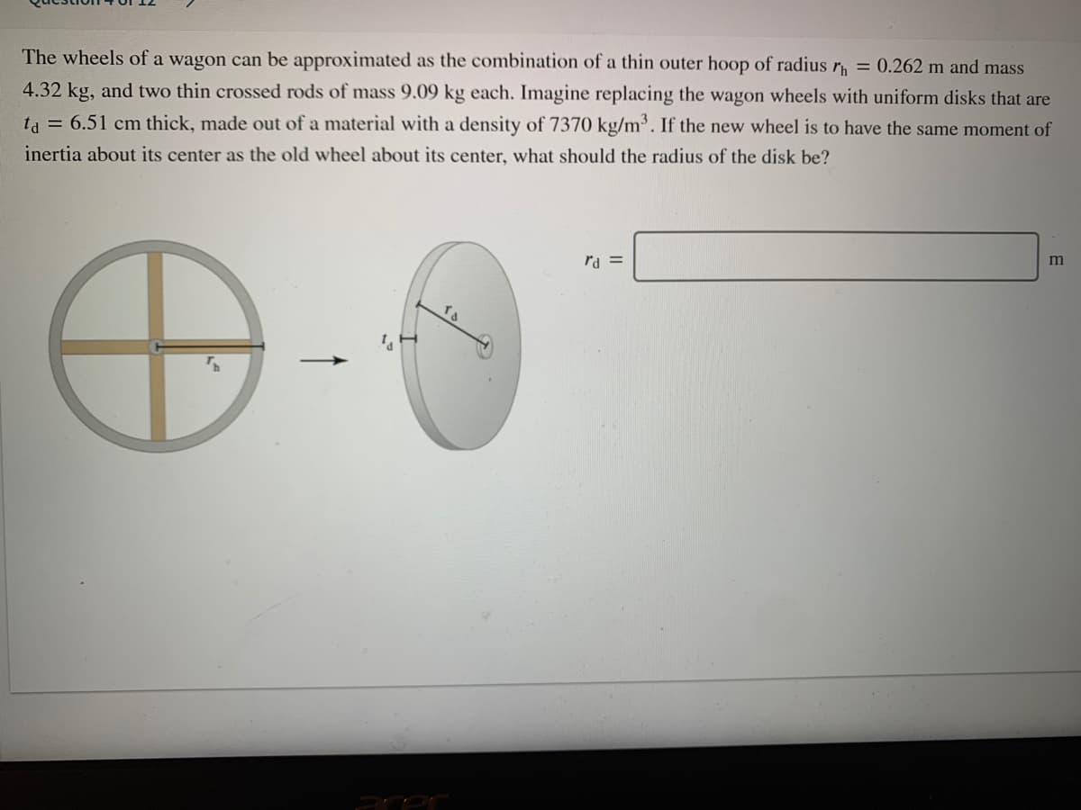 The wheels of a wagon can be approximated as the combination of a thin outer hoop of radius r = 0.262 m and mass
4.32 kg, and two thin crossed rods of mass 9.09 kg each. Imagine replacing the wagon wheels with uniform disks that are
ta = 6.51 cm thick, made out of a material with a density of 7370 kg/m. If the new wheel is to have the same moment of
inertia about its center as the old wheel about its center, what should the radius of the disk be?
rd =
