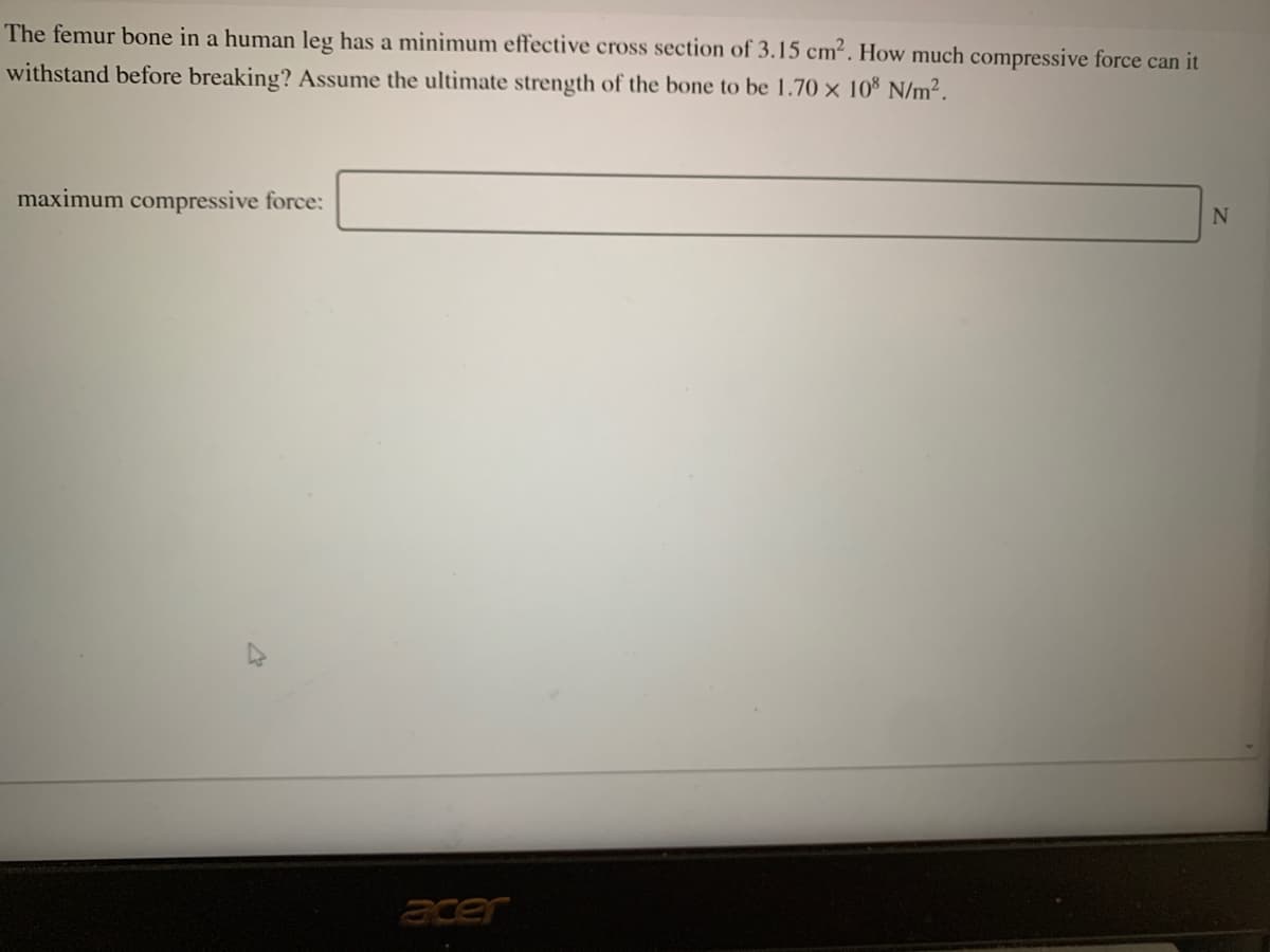 The femur bone in a human leg has a minimum effective cross section of 3.15 cm². How much compressive force can it
withstand before breaking? Assume the ultimate strength of the bone to be 1.70 × 10% N/m².
maximum compressive force:
