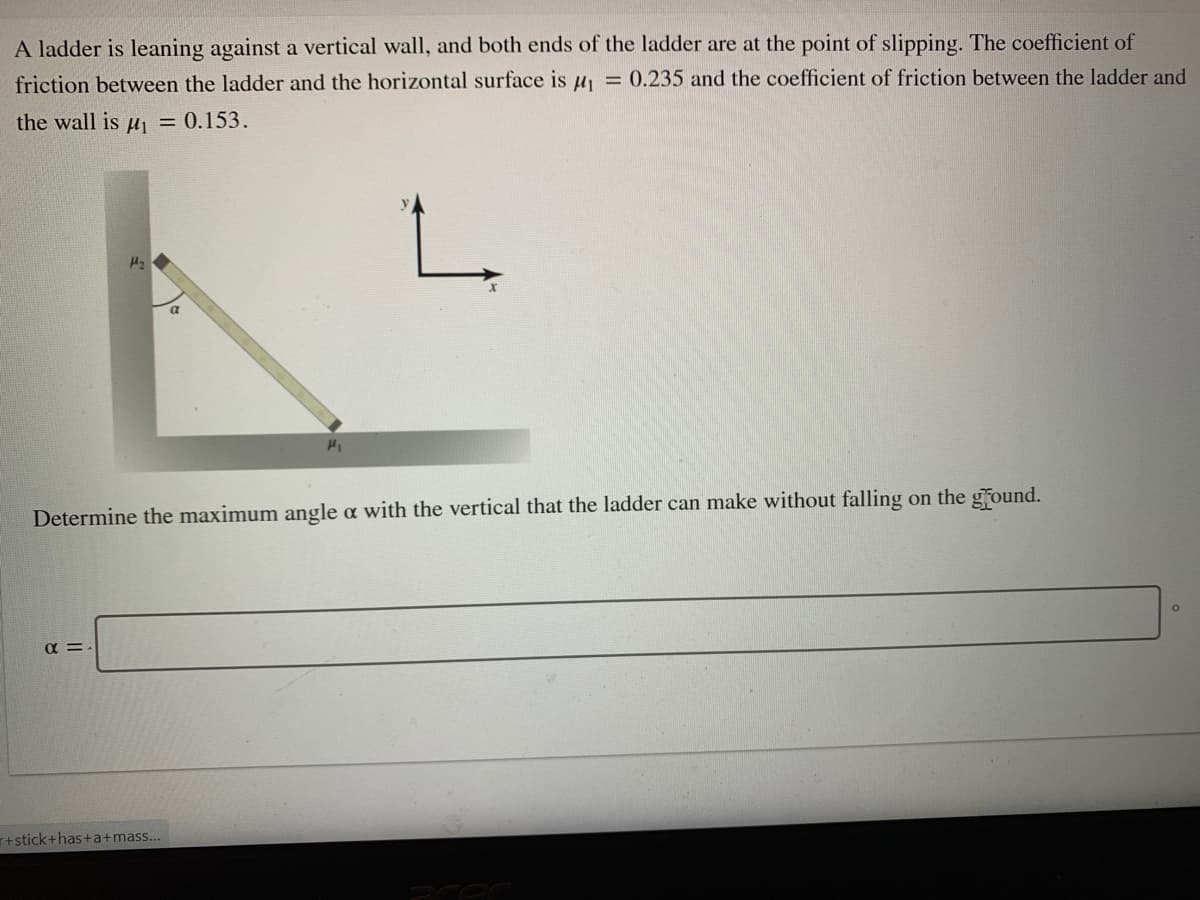 A ladder is leaning against a vertical wall, and both ends of the ladder are at the point of slipping. The coefficient of
friction between the ladder and the horizontal surface is u = 0.235 and the coefficient of friction between the ladder and
the wall is u = 0.153.
Determine the maximum angle a with the vertical that the ladder can make without falling on the ground.
αΞ
+stick+has+a+mass...
