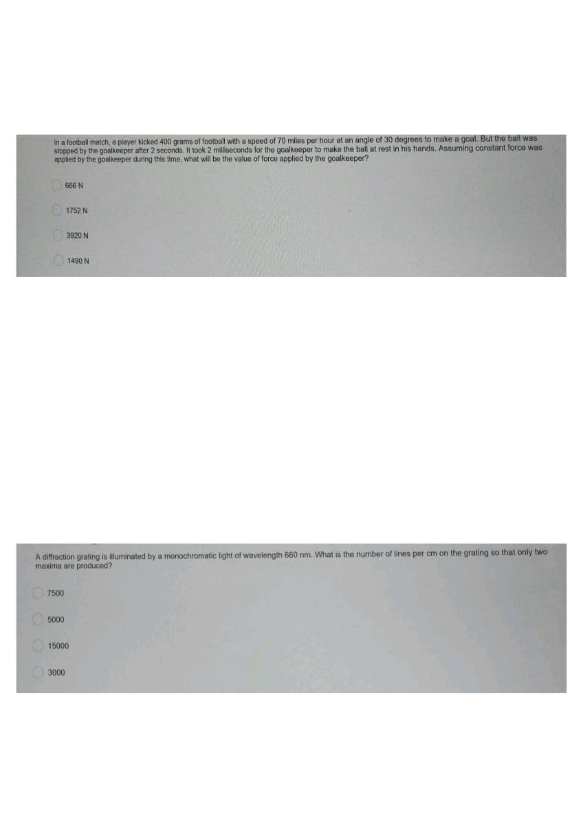 In a football match, a player kicked 400 grams of football with a speed of 70 miles per hour at an angle of 30 degrees to make a goal. But the ball was
stopped by the goalkeeper after 2 seconds. It took 2 milliseconds for the goalkeeper to make the ball at rest in his hands. Assuming constant force was
applied by the goalkeeper during this time, what will be the value of force applied by the goalkeeper?
666 N
1752 N
3920 N
1490 N
A diffraction grating is illuminated by a monochromatic light of wavelength 660 nm. What is the number of lines per cm on the grating so that only two
maxima are produced?
7500
5000
15000
3000