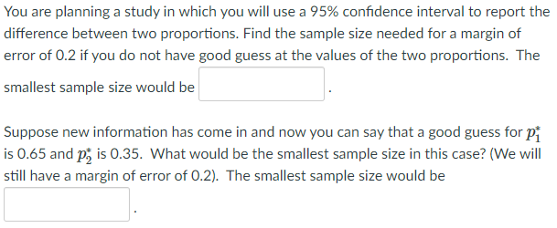 You are planning a study in which you will use a 95% confidence interval to report the
difference between two proportions. Find the sample size needed for a margin of
error of 0.2 if you do not have good guess at the values of the two proportions. The
smallest sample size would be
Suppose new information has come in and now you can say that a good guess for pi
is 0.65 and p, is 0.35. What would be the smallest sample size in this case? (We will
still have a margin of error of 0.2). The smallest sample size would be
