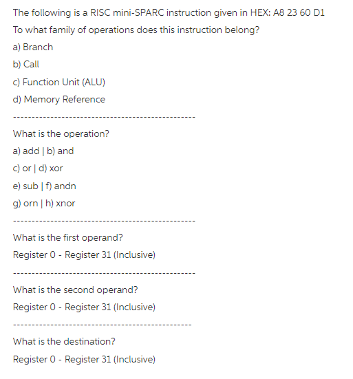 The following is a RISC mini-SPARC instruction given in HEX: A8 23 60 D1
To what family of operations does this instruction belong?
a) Branch
b) Call
C) Function Unit (ALU)
d) Memory Reference
What is the operation?
a) add | b) and
c) or | d) xor
e) sub | f) andn
g) orn | h) xnor
What is the first operand?
Register 0 - Register 31 (Inclusive)
What is the second operand?
Register 0 - Register 31 (Inclusive)
What is the destination?
Register 0 - Register 31 (Inclusive)
