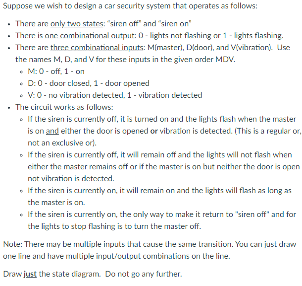 Suppose we wish to design a car security system that operates as follows:
• There are only two states: "siren off" and "siren on"
• There is one combinational output: 0 - lights not flashing or 1 - lights flashing.
• There are three combinational inputs: M(master), D(door), and V(vibration). Use
the names M, D, and V for these inputs in the given order MDV.
• M: 0 - off, 1 - on
• D: 0 - door closed, 1 - door opened
• V:0 - no vibration detected, 1 - vibration detected
The circuit works as follows:
• If the siren is currently off, it is turned on and the lights flash when the master
is on and either the door is opened or vibration is detected. (This is a regular or,
not an exclusive or).
• If the siren is currently off, it will remain off and the lights will not flash when
either the master remains off or if the master is on but neither the door is open
not vibration is detected.
• If the siren is currently on, it will remain on and the lights will flash as long as
the master is on.
• If the siren is currently on, the only way to make it return to "siren off" and for
the lights to stop flashing is to turn the master off.
Note: There may be multiple inputs that cause the same transition. You can just draw
one line and have multiple input/output combinations on the line.
Draw just the state diagram. Do not go any further.
