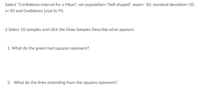 Select "Confidence Interval for a Mean", set population="bell-shaped", mean= 50, standard deviation=10,
n=50 and Confidence Level to 95.
i) Select 10 samples and click the Draw Samples Describe what appears:
1. What do the green/red squares represent?
2. What do the lines extending from the squares represent?
