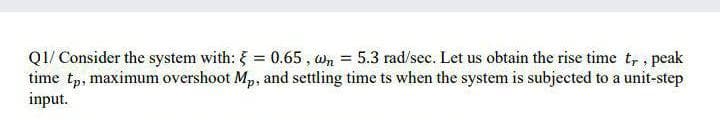 QI/ Consider the system with: = 0.65, wn = 5.3 rad/sec. Let us obtain the rise time t, , peak
time tp, maximum overshoot Mp, and settling time ts when the system is subjected to a unit-step
input.
