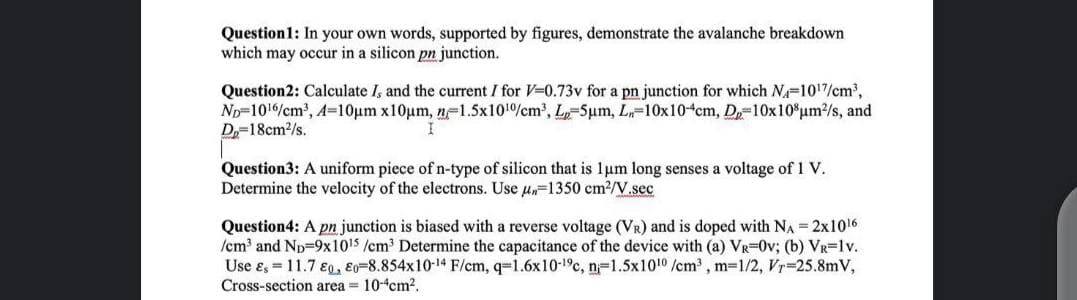 Question1: In your own words, supported by figures, demonstrate the avalanche breakdown
which may occur in a silicon pn junction.
Question2: Calculate I, and the current I for V-0.73v for a pn junction for which Na-1017/cm2,
Np-1016/cm', A-10um x10um, n-1.5x101%cm', L-5um, L-10x10 cm, D-10x10 um2/s, and
D=18cm/s.
Question3: A uniform piece of n-type of silicon that is 1um long senses a voltage of 1V.
Determine the velocity of the electrons. Use u-1350 cm2/V.sec
Question4: A pn junction is biased with a reverse voltage (VR) and is doped with NA = 2x1016
/cm and Np-9x1015 /cm Determine the capacitance of the device with (a) VR=0v; (b) VR=1v.
Use ɛ, = 11.7 €9, Eo-8.854x10-14 F/cm, q=1.6x10-1°c, n=1.5x1010 /cm, m=1/2, Vr 25.8mV,
Cross-section area = 10cm?.
