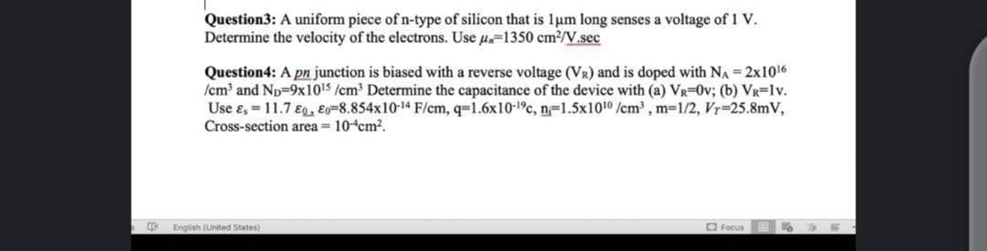 Question3: A uniform piece of n-type of silicon that is 1um long senses a voltage of 1 V.
Determine the velocity of the electrons. Use u=1350 cm?/V.sec
Question4: A pn junction is biased with a reverse voltage (VR) and is doped with NA 2x1016
/cm and Np-9x1015 /cm Determine the capacitance of the device with (a) VR=0v; (b) VR=lv.
Use e, = 11.7 E, E-8.854x10-14 F/cm, q=1.6x10-1c, n-1.5x1010 /cm, m-1/2, Vr-25.8mV,
Cross-section area = 10 cm2.
English (United States)
O Focus
