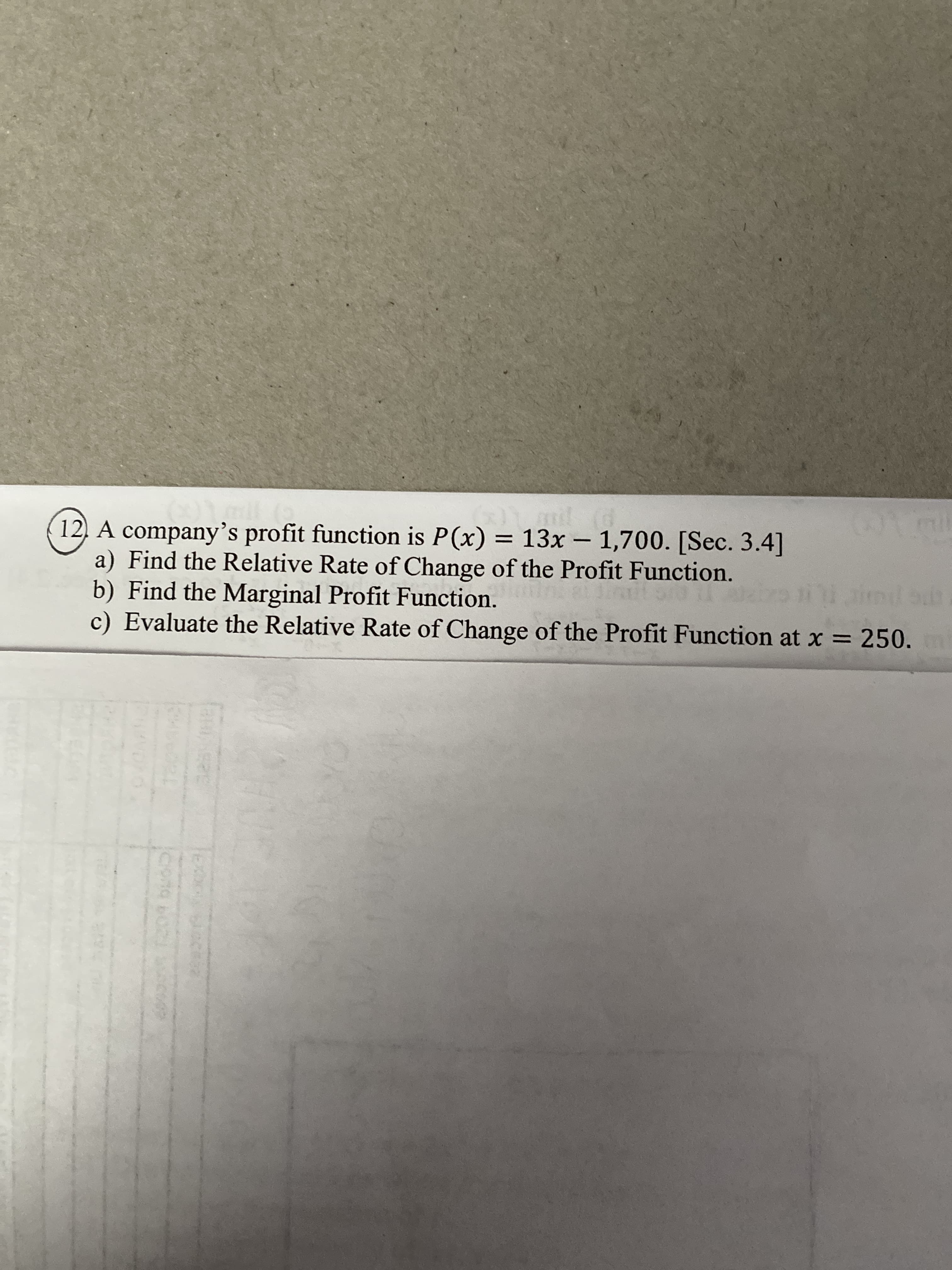 12 A company's profit function is P(x) = 13x – 1,700. [Sec. 3.4]
a) Find the Relative Rate of Change of the Profit Function.
b) Find the Marginal Profit Function.
c) Evaluate the Relative Rate of Change of the Profit Function at x = 250.
