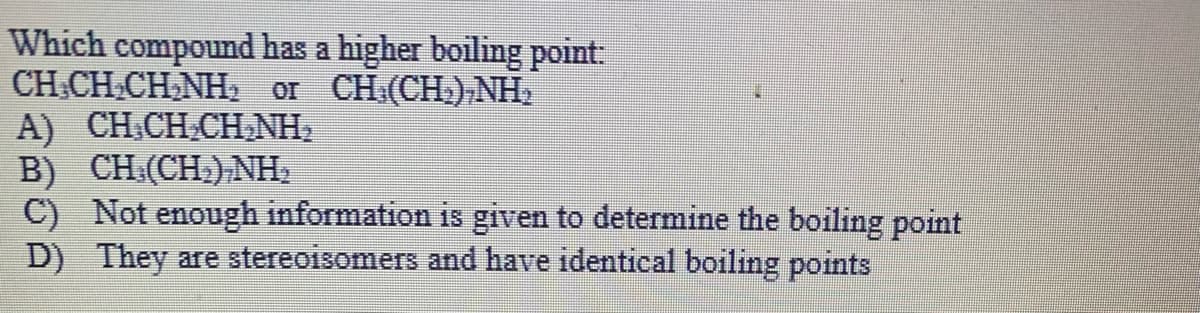 Which compound has a higher boiling point:
CH.CH.CH,NH, or CH:(CH),NH2
A) CH.CH.CH,NH,
B) CH (CH.) NH,
C) Not enough information is given to determine the boiling point
D) They are stereoisomers and have identical boiling points
