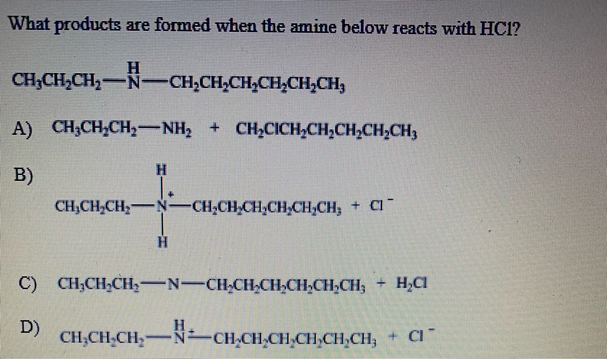 What products are formed when the amine below reacts with HC1?
CH,CH,CH,-N-
-N-CH,CH,CH-CH,CH;CH,
A) CH;CH,CH, NH, + CH,CICH,CH;CH;CH;CH,
B)
CH,CH,CH,-
CH,CH CH,CH,CH,CH,
+ CI
C)
CH,CH,CH,-N-CH,CH-CH-CH,CH,CH, H,CI
D)
CH,CH,CH,
N-CH,CH,CH,CHCH,CH,
+ CI"
