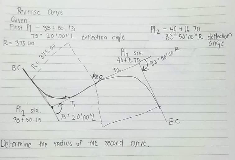 Revrrse Cunve
Given
First PI-
75 20 00" L deFlection cngle
33+ 50. 15
Pl2 -40+16.70
830 50 00"R deflection
angle
R= 375.00
P2 sta.
40+70
BC
T2
PRE
83 50'00 R
Ply sta.
33+ 50.15
75 20 00"L
EC
Detamine the radius of the se con d curve.
R= 375. 60
