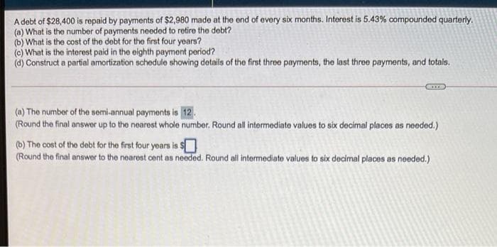 A debt of $28,400 is repaid by payments of $2,980 made at the end of every six months. Interest is 5.43% compounded quarterly.
(a) What is the number of payments needed to retire the debt?
(b) What is the cost of the debt for the first four years?
(e) What is the interest paid in the eighth payment period?
(d) Construct a partial amortization schedule showing details of the first three payments, the last three payments, and totals.
(a) The number of the semi-annual payments is 12.
(Round the final answer up to the nearest whole number. Round all intormediato values to six decimal places as needed.)
(b) The cost of the debt for the first four years is $
(Round the final answer to the noarest cent as needed. Round all intermediate values to six decimal places os needed.)
