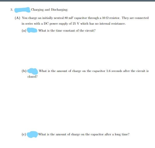 3.
Charging and Discharging:
(A) You charge an initially neutral 80 mF capacitor through a 10 2 resistor. They are connected
in scries with a DC power supply of 25 V which has no internal resistance.
(a)
What is the time constant of the circuit?
(Ь)
closed?
What is the amount of charge on the capacitor 1.6 scconds after the circuit is
(c)
What is the amount of charge on the capacitor after a long time?
