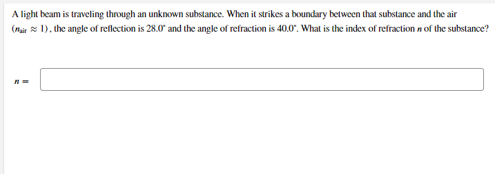 A light beam is traveling through an unknown substance. When it strikes a boundary between that substance and the air
(Mair 1), the angle of reflection is 28.0° and the angle of refraction is 40.0°. What is the index of refraction n of the substance?
n =
